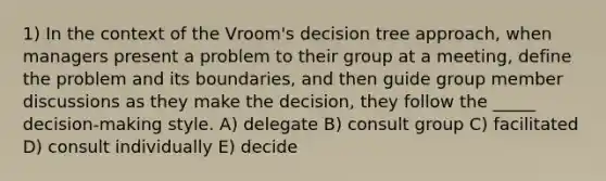 1) In the context of the Vroom's decision tree approach, when managers present a problem to their group at a meeting, define the problem and its boundaries, and then guide group member discussions as they make the decision, they follow the _____ decision-making style. A) delegate B) consult group C) facilitated D) consult individually E) decide