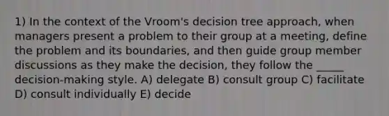 1) In the context of the Vroom's decision tree approach, when managers present a problem to their group at a meeting, define the problem and its boundaries, and then guide group member discussions as they make the decision, they follow the _____ decision-making style. A) delegate B) consult group C) facilitate D) consult individually E) decide