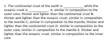 1. The continental crust of the earth is _____________ while the oceanic crust is _____________. A. similar in composition to the outer core; thicker and lighter than the continental crust B. thicker and lighter than the oceanic crust; similar in composition to the mantle C. similar in composition to the mantle; thicker and lighter than the continental crust D. similar in composition to the outer core; similar in composition to the mantle E. thicker and lighter than the oceanic crust; similar in composition to the inner core