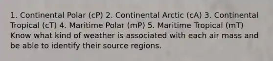 1. Continental Polar (cP) 2. Continental Arctic (cA) 3. Continental Tropical (cT) 4. Maritime Polar (mP) 5. Maritime Tropical (mT) Know what kind of weather is associated with each air mass and be able to identify their source regions.