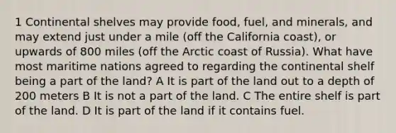 1 Continental shelves may provide food, fuel, and minerals, and may extend just under a mile (off the California coast), or upwards of 800 miles (off the Arctic coast of Russia). What have most maritime nations agreed to regarding the continental shelf being a part of the land? A It is part of the land out to a depth of 200 meters B It is not a part of the land. C The entire shelf is part of the land. D It is part of the land if it contains fuel.