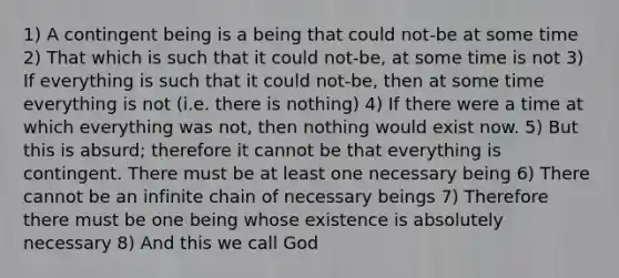 1) A contingent being is a being that could not-be at some time 2) That which is such that it could not-be, at some time is not 3) If everything is such that it could not-be, then at some time everything is not (i.e. there is nothing) 4) If there were a time at which everything was not, then nothing would exist now. 5) But this is absurd; therefore it cannot be that everything is contingent. There must be at least one necessary being 6) There cannot be an infinite chain of necessary beings 7) Therefore there must be one being whose existence is absolutely necessary 8) And this we call God