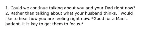 1. Could we continue talking about you and your Dad right now? 2. Rather than talking about what your husband thinks, I would like to hear how you are feeling right now. *Good for a Manic patient. It is key to get them to focus.*