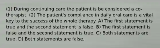 (1) During continuing care the patient is be considered a co-therapist. (2) The patient's compliance in daily oral care is a vital key to the success of the whole therapy. A) The first statement is true and the second statement is false. B) The first statement is false and the second statement is true. C) Both statements are true. D) Both statements are false.