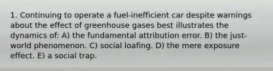 1. Continuing to operate a fuel-inefficient car despite warnings about the effect of greenhouse gases best illustrates the dynamics of: A) the fundamental attribution error. B) the just-world phenomenon. C) social loafing. D) the mere exposure effect. E) a social trap.