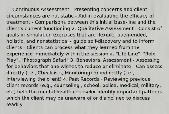 1. Continuous Assessment - Presenting concerns and client circumstances are not static - Aid in evaluating the efficacy of treatment - Comparisons between this initial base-line and the client's current functioning 2. Qualitative Assessment - Consist of goals or simulation exercises that are flexible, open-ended, holistic, and nonstatistical - guide self-discovery and to inform clients - Clients can process what they learned from the experience immediately within the session a. "Life Line", "Role Play", "Photograph Safari" 3. Behavioral Assessment - Assessing for behaviors that one wishes to reduce or eliminate - Can assess directly (i.e., Checklists, Monitoring) or indirectly (i.e., Interviewing the client) 4. Past Records - Reviewing previous client records (e.g., counseling , school, police, medical, military, etc) help the mental health counselor identify important patterns which the client may be unaware of or disinclined to discuss readily