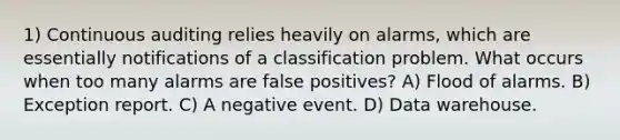 1) Continuous auditing relies heavily on alarms, which are essentially notifications of a classification problem. What occurs when too many alarms are false positives? A) Flood of alarms. B) Exception report. C) A negative event. D) Data warehouse.