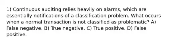 1) Continuous auditing relies heavily on alarms, which are essentially notifications of a classification problem. What occurs when a normal transaction is not classified as problematic? A) False negative. B) True negative. C) True positive. D) False positive.