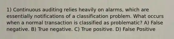 1) Continuous auditing relies heavily on alarms, which are essentially notifications of a classification problem. What occurs when a normal transaction is classified as problematic? A) False negative. B) True negative. C) True positive. D) False Positive