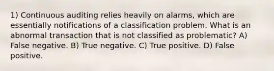 1) Continuous auditing relies heavily on alarms, which are essentially notifications of a classification problem. What is an abnormal transaction that is not classified as problematic? A) False negative. B) True negative. C) True positive. D) False positive.