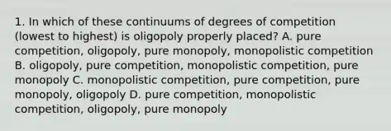 1. In which of these continuums of degrees of competition (lowest to highest) is oligopoly properly placed? A. pure competition, oligopoly, pure monopoly, monopolistic competition B. oligopoly, pure competition, monopolistic competition, pure monopoly C. monopolistic competition, pure competition, pure monopoly, oligopoly D. pure competition, monopolistic competition, oligopoly, pure monopoly