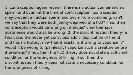 1. contraception again! even if there is no actual combination of sperm and ovum at the time of contraception, contraception may prevent an actual sperm and ovum from combining. can't we say that they were both jointly deprived of a FLO? if so, then contraception would be wrong on marquis' view (perhaps abstinence would also be wrong) 2. the discontinuation theory! a test case: the never yet conscious adult- duplication of friend and has no history, now that it exists, is it wrong to vaporize it? would it be wrong to (painlessly) vaporize such a creature before it awakens? if not, then the FLO theory does not state a sufficient condition for the wrongness of killing. if so, then the discontinuation theory does not state a necessary condition for the wrongness of killing