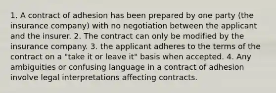 1. A contract of adhesion has been prepared by one party (the insurance company) with no negotiation between the applicant and the insurer. 2. The contract can only be modified by the insurance company. 3. the applicant adheres to the terms of the contract on a "take it or leave it" basis when accepted. 4. Any ambiguities or confusing language in a contract of adhesion involve legal interpretations affecting contracts.