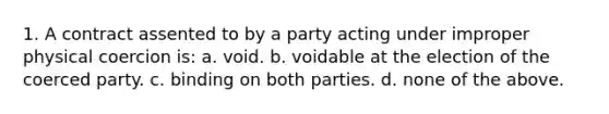 1. A contract assented to by a party acting under improper physical coercion is: a. void. b. voidable at the election of the coerced party. c. binding on both parties. d. none of the above.