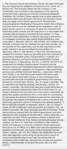 1. The Contract Clause Rule/Contract Clause: No state shall pass any law impairing the obligation of contracts [U.S. Const. art. I, Section 10]. The principal reason for the inclusion i.n the Constitution was to prevent state legislatures from passing retroactive laws impairing an existing contractual obligation. Therefore, the Contract Clause applies only to state legislation and not to state court decisions. Similarly, the Contract Clause does not apply to the federal government. Rule/Contract Clause/Legislature Modification Pursuant to State's Police Powers: A private contract can be modified by the legislature under its police powers when it is necessary to serve an important and legitimate public interest and the regulation is a reasonable and narrowly tailored means of promoting that interest. (1) Thus, during the Great Depression, a statute imposing a moratorium on mortgage foreclosure was upheld [Home Building & Loan Association v. Blaisdell, 290 U.S. 398 (1934)]; (2) In determining whether a contract can be modified the court will consider: (a) the severity of the impairment; and (b) the importance of the public interest to be served [Allied Structural Steel Co. v. Spannaus, 438 U.S. 234 (1978)]. (c) New York and New Jersey violated the Contract Clause by permitting the Port Authority to use funds to subsidize public transportation in violation of a previous statutory covenant to private bondholders [United States Trust Co. v. New Jersey, 431 U.S. 1 (1977)]; (d) The S. Ct. recognized the validity of police power limitations on the Contract Clause and invalidated state pension reform legislation which increased the obligation of companies under preexisting pension plans [Allied Structural Steel Co. v. Spannaus, 438 U.S. 234 (1978)]. 2. Ex Post Facto Laws Rule/Ex Post Facto Laws: There are two ex post facto clauses in the Constitution that prevent both the state and federal governments from passing retroactive criminal laws. Article I, Sec. 9, clause 3 provides: "No ex post facto law shall be passed," and Article I, Section 10, clause 1 provides: "No state shall pass any ex post facto law. In general, a statute retroactively alters the criminal law if it: (a) makes criminal an act that was not a crime when committed; (b) prescribes greater punishment for a crime after its commission; (c) decreases the amount of evidence required for conviction; or (d) extends the statute of limitations for a crime as to which the previously applicable statue of limitations has already expired. 3. Bill of Attainder Rule/Bill of Attainder: Article I, Sec. 9, Clause 3 states: No bill of attainder shall be passed; and Article I, Sec. 10, Clause 1 provides: No state shall pass any Bill of Attainder. These two provisions prevent both the federal government and state legislatures from passing bill of attainders. A bill of attainder is a legislative act that inflicts punishment without a judicial trial upon named individuals or an easily ascertainable group for pas conduct. (a) The S. Ct. held that a provision in the Landrum-Griffin Act making it a crime for a member of the Communist Party to act as an officer of a labor union was the equivalent of legislative punishment, and hence a bill of attainder [United States v. Brown, 381 U.S. 437 (1965)]. (b) HOWEVER, the court later held legislation authorizing the government control of various presidential papers and tape recordings did not constitute a bill of attainder, because the act was non-punitive [Nixon v. Administrator of General Services, 433 U.S. 425 (1977)].