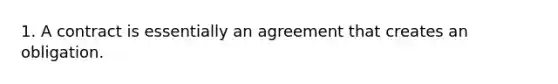 1. A contract is essentially an agreement that creates an obligation.