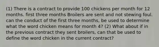 (1) There is a contract to provide 100 chickens per month for 12 months. first three months Broilers are sent and not stewing foul. can the conduct of the first three months, be used to determine what the word chicken means for month 4? (2) What about if in the previous contract they sent broilers, can that be used to define the word chicken in the current contract?