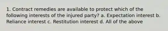 1. Contract remedies are available to protect which of the following interests of the injured party? a. Expectation interest b. Reliance interest c. Restitution interest d. All of the above