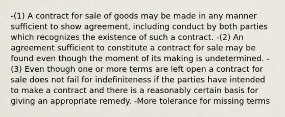 -(1) A contract for sale of goods may be made in any manner sufficient to show agreement, including conduct by both parties which recognizes the existence of such a contract. -(2) An agreement sufficient to constitute a contract for sale may be found even though the moment of its making is undetermined. -(3) Even though one or more terms are left open a contract for sale does not fail for indefiniteness if the parties have intended to make a contract and there is a reasonably certain basis for giving an appropriate remedy. -More tolerance for missing terms