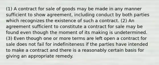 (1) A contract for sale of goods may be made in any manner sufficient to show agreement, including conduct by both parties which recognizes the existence of such a contract. (2) An agreement sufficient to constitute a contract for sale may be found even though the moment of its making is undetermined. (3) Even though one or more terms are left open a contract for sale does not fail for indefiniteness if the parties have intended to make a contract and there is a reasonably certain basis for giving an appropriate remedy.