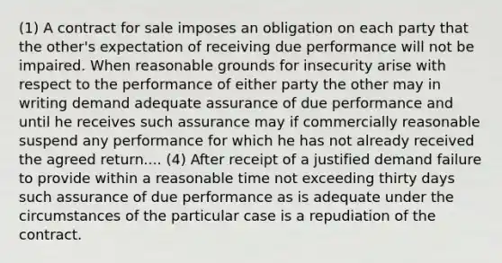 (1) A contract for sale imposes an obligation on each party that the other's expectation of receiving due performance will not be impaired. When reasonable grounds for insecurity arise with respect to the performance of either party the other may in writing demand adequate assurance of due performance and until he receives such assurance may if commercially reasonable suspend any performance for which he has not already received the agreed return.... (4) After receipt of a justified demand failure to provide within a reasonable time not exceeding thirty days such assurance of due performance as is adequate under the circumstances of the particular case is a repudiation of the contract.