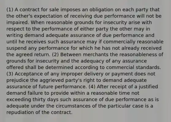 (1) A contract for sale imposes an obligation on each party that the other's expectation of receiving due performance will not be impaired. When reasonable grounds for insecurity arise with respect to the performance of either party the other may in writing demand adequate assurance of due performance and until he receives such assurance may if commercially reasonable suspend any performance for which he has not already received the agreed return. (2) Between merchants the reasonableness of grounds for insecurity and the adequacy of any assurance offered shall be determined according to commercial standards. (3) Acceptance of any improper delivery or payment does not prejudice the aggrieved party's right to demand adequate assurance of future performance. (4) After receipt of a justified demand failure to provide within a reasonable time not exceeding thirty days such assurance of due performance as is adequate under the circumstances of the particular case is a repudiation of the contract.