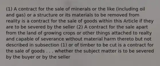 (1) A contract for the sale of minerals or the like (including oil and gas) or a structure or its materials to be removed from reality is a contract for the sale of goods within this Article if they are to be severed by the seller (2) A contract for the sale apart from the land of growing crops or other things attached to realty and capable of severance without material harm thereto but not described in subsection (1) or of timber to be cut is a contract for the sale of goods . . . whether the subject matter is to be severed by the buyer or by the seller