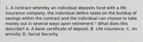 1. A contract whereby an individual deposits fund with a life insurance company, the individual defers taxes on the buildup of savings within the contract and the individual can choose to take money out in several ways upon retirement." What does this describe? A. A bank certificate of deposit. B. Life insurance. C. An annuity. D. Social Security.