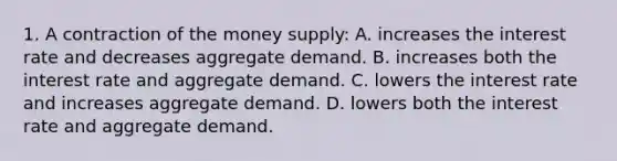 1. A contraction of the money supply: A. increases the interest rate and decreases aggregate demand. B. increases both the interest rate and aggregate demand. C. lowers the interest rate and increases aggregate demand. D. lowers both the interest rate and aggregate demand.