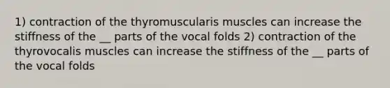 1) contraction of the thyromuscularis muscles can increase the stiffness of the __ parts of the vocal folds 2) contraction of the thyrovocalis muscles can increase the stiffness of the __ parts of the vocal folds