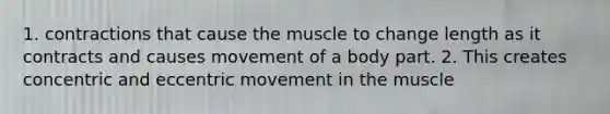 1. contractions that cause the muscle to change length as it contracts and causes movement of a body part. 2. This creates concentric and eccentric movement in the muscle