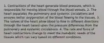 1. Contractions of the heart generate blood pressure, which is responsible for moving blood through the blood vessels. 2. The heart separates the pulmonary and systemic circulations and ensures better oxygenation of the blood flowing to the tissues. 3. The valves of the heart allow blood to flow in different directions through the heart based upon the pressure differences from the pulmonary and systemic circulations. 4. The rate and force of heart contractions change to meet the metabolic needs of the tissues which can vary based on different conditions.