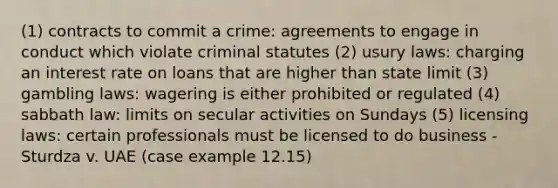 (1) contracts to commit a crime: agreements to engage in conduct which violate criminal statutes (2) usury laws: charging an interest rate on loans that are higher than state limit (3) gambling laws: wagering is either prohibited or regulated (4) sabbath law: limits on secular activities on Sundays (5) licensing laws: certain professionals must be licensed to do business - Sturdza v. UAE (case example 12.15)