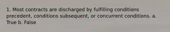 1. Most contracts are discharged by fulfilling conditions precedent, conditions subsequent, or concurrent conditions. a. True b. False