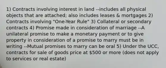 1) Contracts involving interest in land --includes all physical objects that are attached; also includes leases & mortgages 2) Contracts involving "One-Year Rule" 3) Collateral or secondary contracts 4) Promise made in consideration of marriage --A unilateral promise to make a monetary payment or to give property in consideration of a promise to marry must be in writing --Mutual promises to marry can be oral 5) Under the UCC, contracts for sale of goods price at 500 or more (does not apply to services or real estate)