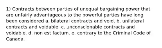 1) Contracts between parties of unequal bargaining power that are unfairly advantageous to the powerful parties have long been considered a. bilateral contracts and void. b. unilateral contracts and voidable. c. unconscionable contracts and voidable. d. non est factum. e. contrary to the Criminal Code of Canada.