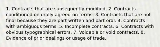 1. Contracts that are subsequently modified. 2. Contracts conditioned on orally agreed-on terms. 3. Contracts that are not final because they are part written and part oral. 4. Contracts with ambiguous terms. 5. Incomplete contracts. 6. Contracts with obvious typographical errors. 7. Voidable or void contracts. 8. Evidence of prior dealings or usage of trade.