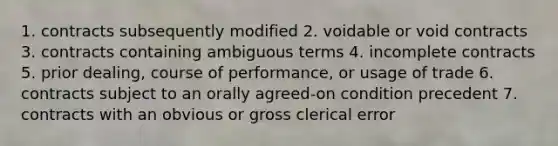 1. contracts subsequently modified 2. voidable or void contracts 3. contracts containing ambiguous terms 4. incomplete contracts 5. prior dealing, course of performance, or usage of trade 6. contracts subject to an orally agreed-on condition precedent 7. contracts with an obvious or gross clerical error