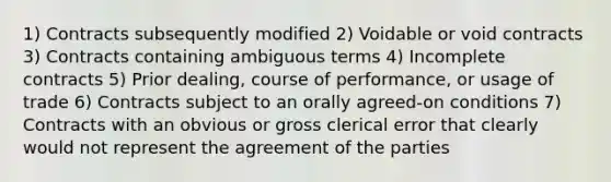 1) Contracts subsequently modified 2) Voidable or void contracts 3) Contracts containing ambiguous terms 4) Incomplete contracts 5) Prior dealing, course of performance, or usage of trade 6) Contracts subject to an orally agreed-on conditions 7) Contracts with an obvious or gross clerical error that clearly would not represent the agreement of the parties