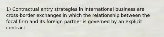 1) Contractual entry strategies in international business are cross-border exchanges in which the relationship between the focal firm and its foreign partner is governed by an explicit contract.