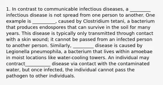 1. In contrast to communicable infectious diseases, a _________ infectious disease is not spread from one person to another. One example is __________, caused by Clostridium tetani, a bacterium that produces endospores that can survive in the soil for many years. This disease is typically only transmitted through contact with a skin wound; it cannot be passed from an infected person to another person. Similarly, _________ disease is caused by Legionella pneumophila, a bacterium that lives within amoebae in moist locations like water-cooling towers. An individual may contract___________ disease via contact with the contaminated water, but once infected, the individual cannot pass the pathogen to other individuals.