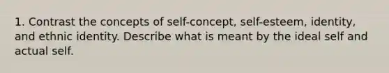 1. Contrast the concepts of self-concept, self-esteem, identity, and ethnic identity. Describe what is meant by the ideal self and actual self.