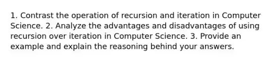 1. Contrast the operation of recursion and iteration in Computer Science. 2. Analyze the advantages and disadvantages of using recursion over iteration in Computer Science. 3. Provide an example and explain the reasoning behind your answers.