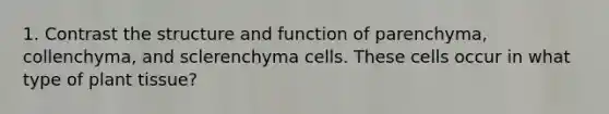 1. Contrast the structure and function of parenchyma, collenchyma, and sclerenchyma cells. These cells occur in what type of plant tissue?