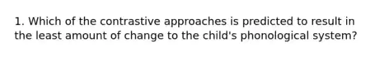 1. Which of the contrastive approaches is predicted to result in the least amount of change to the child's phonological system?