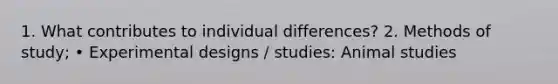 1. What contributes to individual differences? 2. Methods of study; • Experimental designs / studies: Animal studies