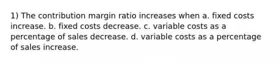 1) The contribution margin ratio increases when a. fixed costs increase. b. fixed costs decrease. c. variable costs as a percentage of sales decrease. d. variable costs as a percentage of sales increase.