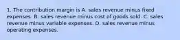 1. The contribution margin is A. sales revenue minus fixed expenses. B. sales revenue minus cost of goods sold. C. sales revenue minus variable expenses. D. sales revenue minus operating expenses.