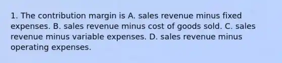 1. The contribution margin is A. sales revenue minus fixed expenses. B. sales revenue minus cost of goods sold. C. sales revenue minus variable expenses. D. sales revenue minus operating expenses.