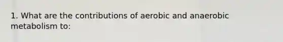 1. What are the contributions of aerobic and anaerobic metabolism to: